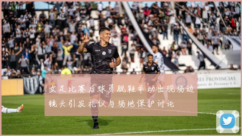 女足比赛后球员脱鞋举动出现场边镜头引发礼仪与场地保护讨论