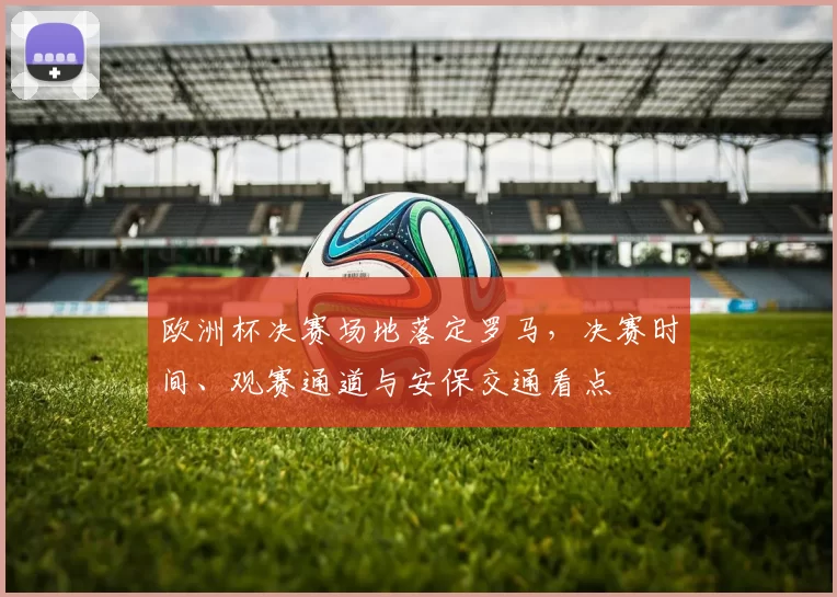 欧洲杯决赛场地落定罗马,决赛时间、观赛通道与安保交通看点