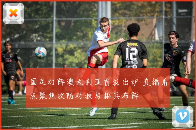 国足对阵澳大利亚首发出炉 直播看点聚焦攻防对抗与排兵布阵