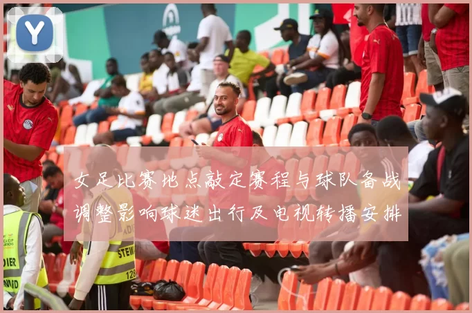 女足比赛地点敲定赛程与球队备战调整影响球迷出行及电视转播安排