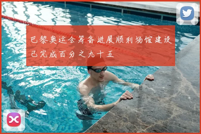 巴黎奥运会筹备进展顺利场馆建设已完成百分之九十五