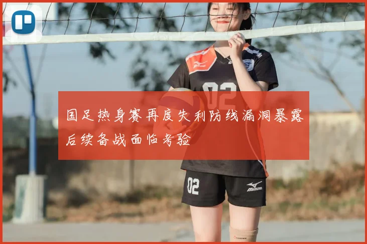 国足热身赛再度失利防线漏洞暴露后续备战面临考验