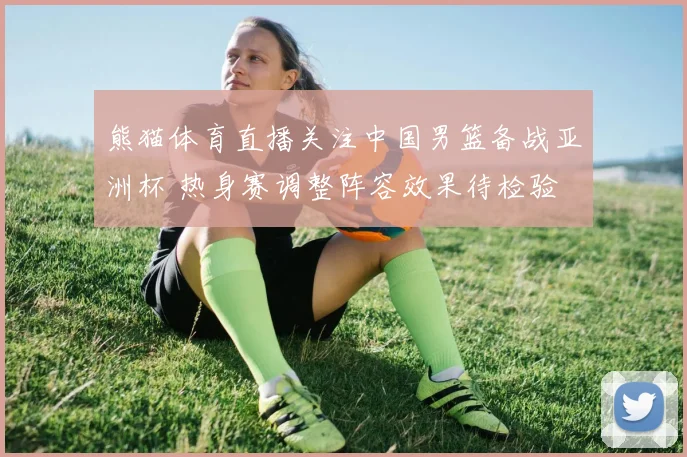 熊猫体育直播关注中国男篮备战亚洲杯 热身赛调整阵容效果待检验
