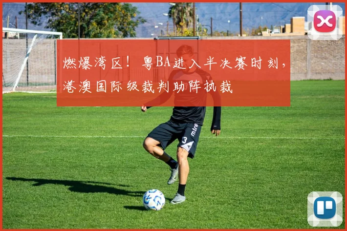 燃爆湾区!粤BA进入半决赛时刻,港澳国际级裁判助阵执裁