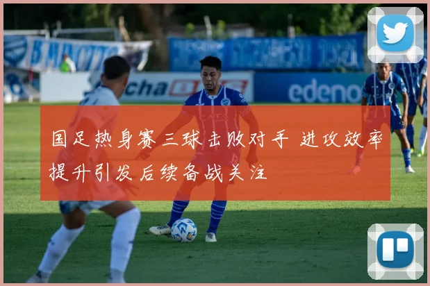 国足热身赛三球击败对手 进攻效率提升引发后续备战关注