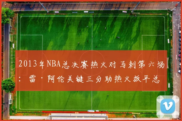 2013年NBA总决赛热火对马刺第六场:雷·阿伦关键三分助热火扳平总比分