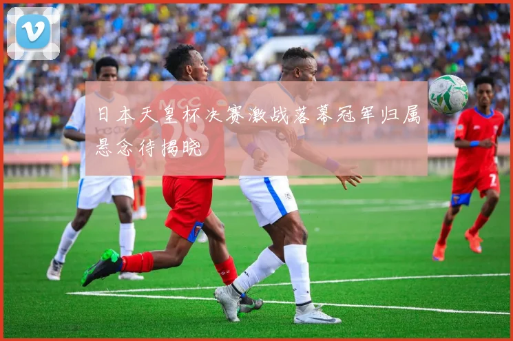 日本天皇杯决赛激战落幕冠军归属悬念待揭晓