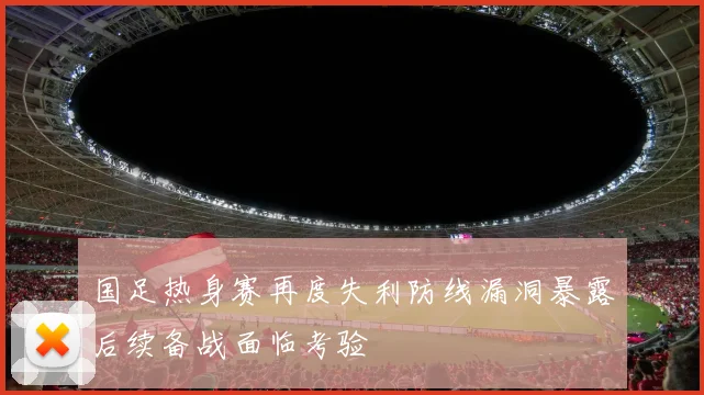 国足热身赛再度失利防线漏洞暴露后续备战面临考验