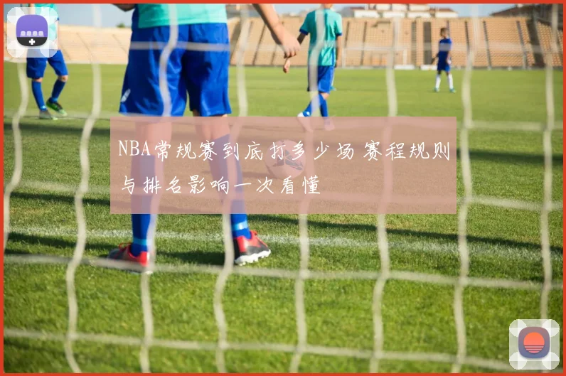 NBA常规赛到底打多少场 赛程规则与排名影响一次看懂