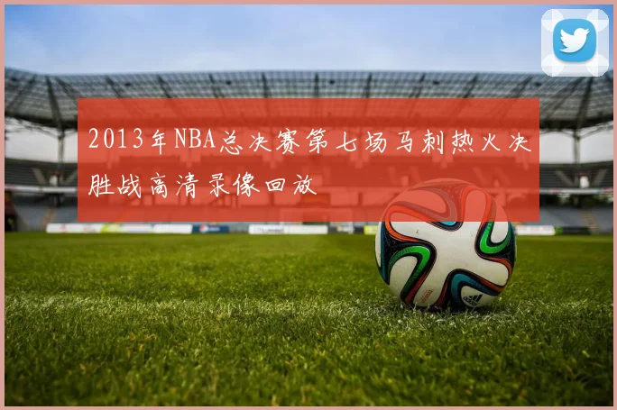 2013年NBA总决赛第七场马刺热火决胜战高清录像回放