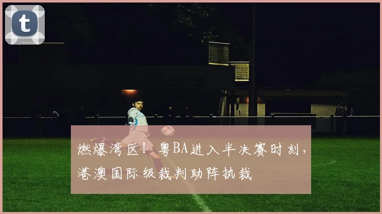 燃爆湾区!粤BA进入半决赛时刻,港澳国际级裁判助阵执裁